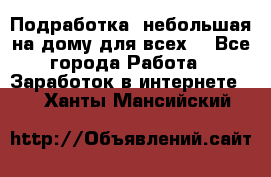 Подработка- небольшая на дому для всех. - Все города Работа » Заработок в интернете   . Ханты-Мансийский